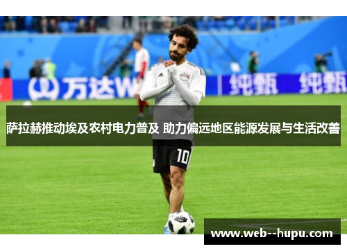 萨拉赫推动埃及农村电力普及 助力偏远地区能源发展与生活改善 萨拉赫推动埃及农村电力普及 助力偏远地区能源发展与生活改善