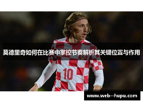 莫德里奇如何在比赛中掌控节奏解析其关键位置与作用 莫德里奇如何在比赛中掌控节奏解析其关键位置与作用