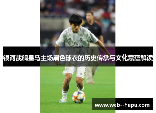 银河战舰皇马主场黑色球衣的历史传承与文化意蕴解读 银河战舰皇马主场黑色球衣的历史传承与文化意蕴解读